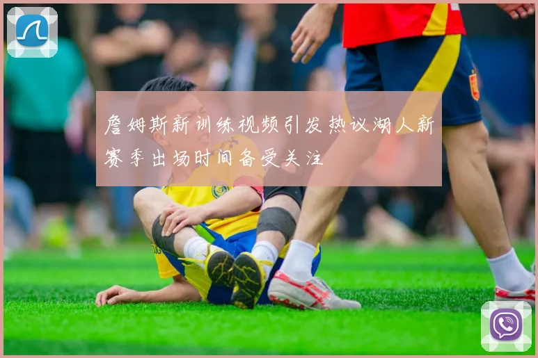 詹姆斯新训练视频引发热议湖人新赛季出场时间备受关注